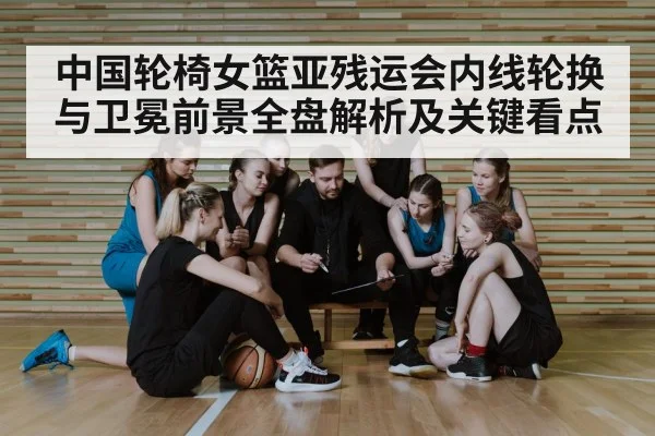 中国轮椅女篮亚残运会内线轮换与卫冕前景全盘解析及关键看点（kaiyun）
