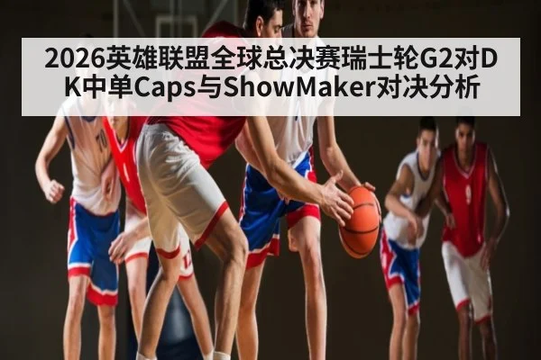 2026英雄联盟全球总决赛瑞士轮G2对DK中单Caps与ShowMaker对决分析 - kaiyun