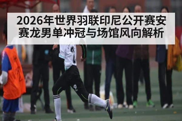 2026年世界羽联印尼公开赛安赛龙男单冲冠与场馆风向解析 - kaiyun