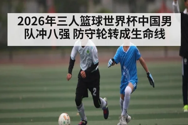 2026年三人篮球世界杯中国男队冲八强 防守轮转成生命线 - kaiyun