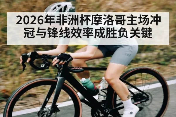 2026年非洲杯摩洛哥主场冲冠与锋线效率成胜负关键
